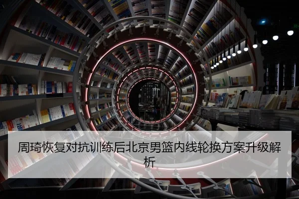 周琦恢复对抗训练后北京男篮内线轮换方案升级解析