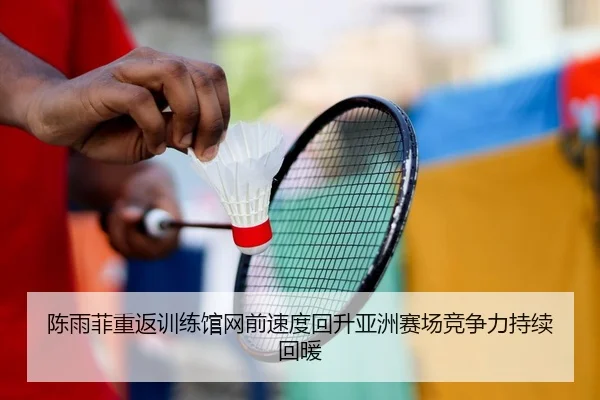 陈雨菲重返训练馆网前速度回升亚洲赛场竞争力持续回暖