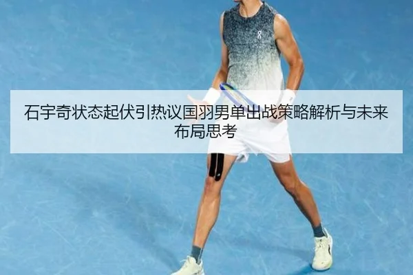 石宇奇状态起伏引热议国羽男单出战策略解析与未来布局思考