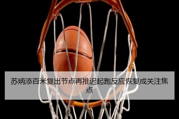 苏炳添百米复出节点再推迟起跑反应恢复成关注焦点