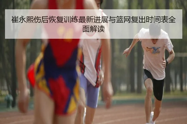 崔永熙伤后恢复训练最新进展与篮网复出时间表全面解读